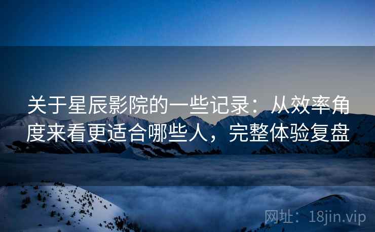 关于星辰影院的一些记录：从效率角度来看更适合哪些人，完整体验复盘