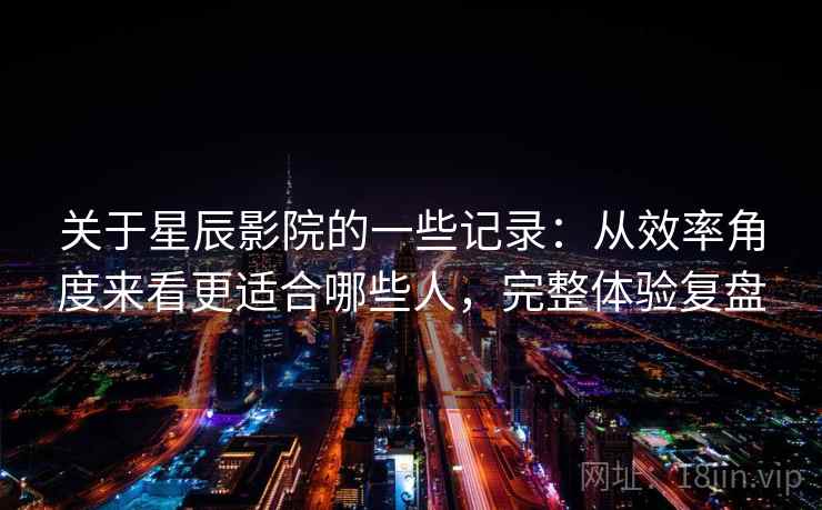 关于星辰影院的一些记录:从效率角度来看更适合哪些人,完整体验复盘 关于星辰影院的一些记录:从效率角度来看更适合哪些人,完整体验复盘