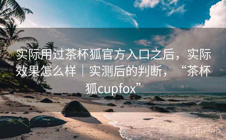 实际用过茶杯狐官方入口之后,实际效果怎么样|实测后的判断,“茶杯狐cupfox” 实际用过茶杯狐官方入口之后,实际效果怎么样|实测后的判断,“茶杯狐cupfox”