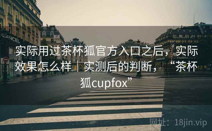 实际用过茶杯狐官方入口之后，实际效果怎么样｜实测后的判断，“茶杯狐cupfox”