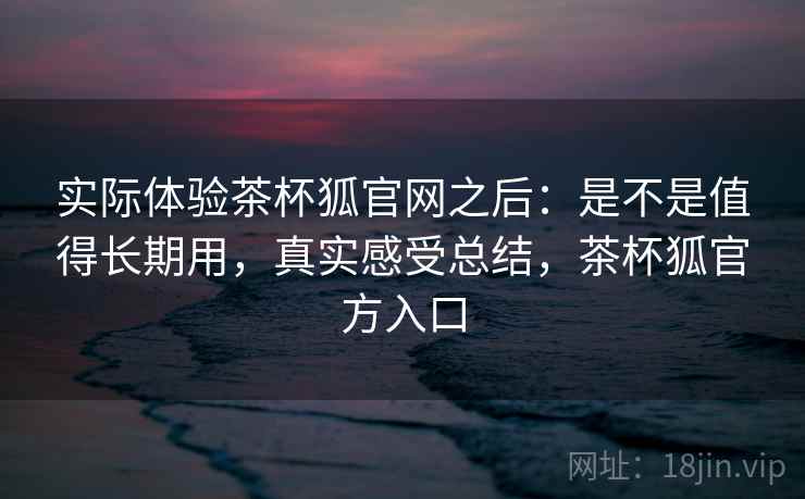 实际体验茶杯狐官网之后:是不是值得长期用,真实感受总结,茶杯狐官方入口 实际体验茶杯狐官网之后:是不是值得长期用,真实感受总结,茶杯狐官方入口
