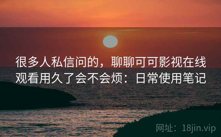 很多人私信问的,聊聊可可影视在线观看用久了会不会烦:日常使用笔记 很多人私信问的,聊聊可可影视在线观看用久了会不会烦:日常使用笔记