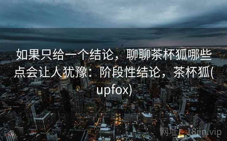 如果只给一个结论，聊聊茶杯狐哪些点会让人犹豫：阶段性结论，茶杯狐(upfox)