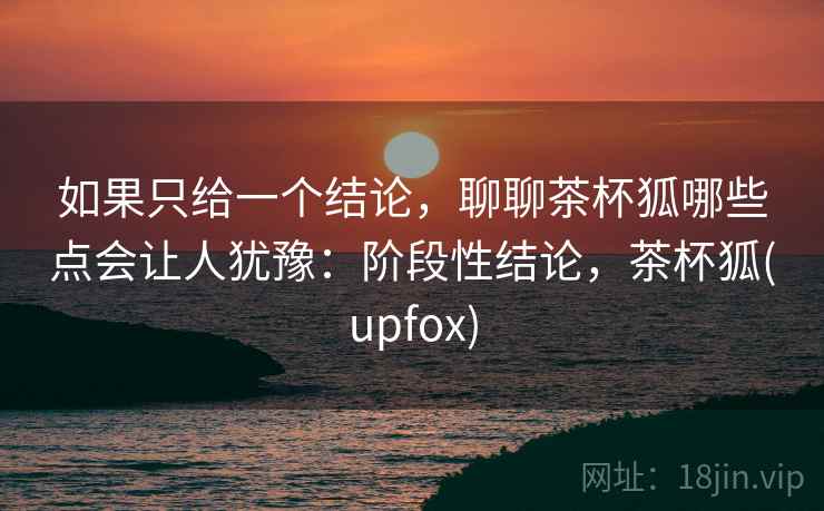 如果只给一个结论,聊聊茶杯狐哪些点会让人犹豫:阶段性结论,茶杯狐(upfox) 如果只给一个结论,聊聊茶杯狐哪些点会让人犹豫:阶段性结论,茶杯狐(upfox)