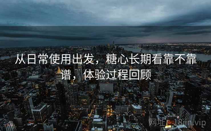 从日常使用出发,糖心长期看靠不靠谱,体验过程回顾 从日常使用出发,糖心长期看靠不靠谱,体验过程回顾