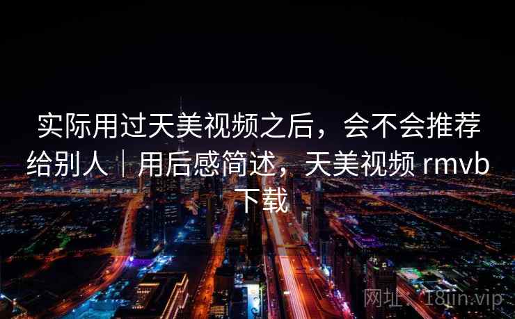 实际用过天美视频之后,会不会推荐给别人|用后感简述,天美视频 rmvb 下载 实际用过天美视频之后,会不会推荐给别人|用后感简述,天美视频 rmvb 下载