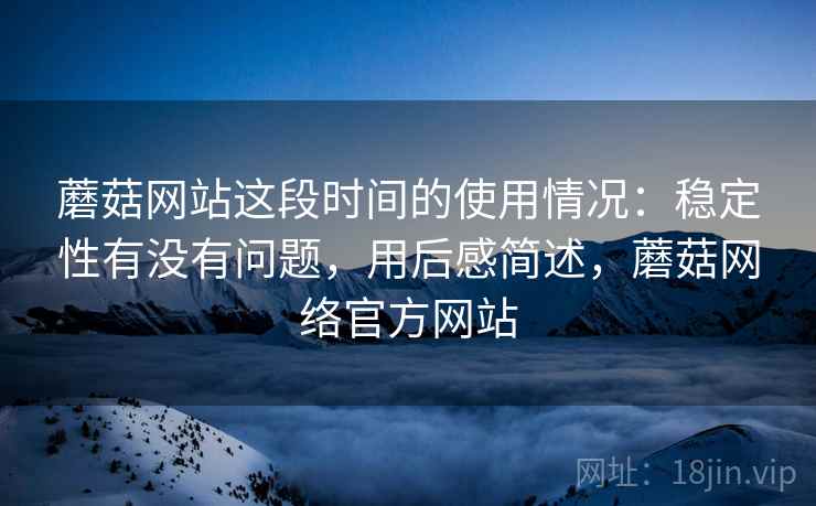 蘑菇网站这段时间的使用情况：稳定性有没有问题，用后感简述，蘑菇网络官方网站