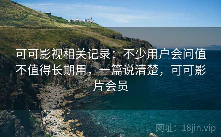 可可影视相关记录：不少用户会问值不值得长期用，一篇说清楚，可可影片会员